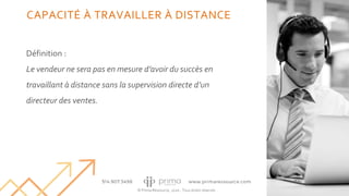 © Prima Ressource, 2020 - Tous droits réservés
CAPACITÉ À TRAVAILLER À DISTANCE
Définition :
Le vendeur ne sera pas en mesure d’avoir du succès en
travaillant à distance sans la supervision directe d’un
directeur des ventes.
10
 