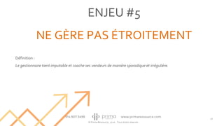 © Prima Ressource, 2020 - Tous droits réservés
ENJEU #5
NE GÈRE PAS ÉTROITEMENT
26
Définition :
Le gestionnaire tient imputable et coache ses vendeurs de manière sporadique et irrégulière.
 