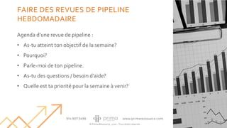 © Prima Ressource, 2020 - Tous droits réservés
Agenda d’une revue de pipeline :
• As-tu atteint ton objectif de la semaine?
• Pourquoi?
• Parle-moi de ton pipeline.
• As-tu des questions / besoin d’aide?
• Quelle est ta priorité pour la semaine à venir?
31
FAIRE DES REVUES DE PIPELINE
HEBDOMADAIRE
 