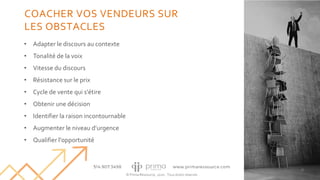 © Prima Ressource, 2020 - Tous droits réservés
• Adapter le discours au contexte
• Tonalité de la voix
• Vitesse du discours
• Résistance sur le prix
• Cycle de vente qui s'étire
• Obtenir une décision
• Identifier la raison incontournable
• Augmenter le niveau d’urgence
• Qualifier l'opportunité
36
COACHER VOS VENDEURS SUR
LES OBSTACLES
 