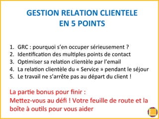 GESTION 
RELATION 
CLIENTELE 
EN 
5 
POINTS 
1. GRC 
: 
pourquoi 
s’en 
occuper 
sérieusement 
? 
2. IdenBficaBon 
des 
mulBples 
points 
de 
contact 
3. OpBmiser 
sa 
relaBon 
clientèle 
par 
l’email 
4. La 
relaBon 
clientèle 
du 
« 
Service 
» 
pendant 
le 
séjour 
5. Le 
travail 
ne 
s’arrête 
pas 
au 
départ 
du 
client 
! 
La 
parBe 
bonus 
pour 
finir 
: 
MeRez-­‐vous 
au 
défi 
! 
Votre 
feuille 
de 
route 
et 
la 
boîte 
à 
ouBls 
pour 
vous 
aider 
 