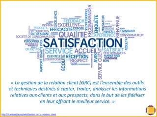 « 
La 
ges(on 
de 
la 
rela(on 
client 
(GRC) 
est 
l'ensemble 
des 
ou(ls 
et 
techniques 
des(nés 
à 
capter, 
traiter, 
analyser 
les 
informa(ons 
rela(ves 
aux 
clients 
et 
aux 
prospects, 
dans 
le 
but 
de 
les 
fidéliser 
en 
leur 
offrant 
le 
meilleur 
service. 
» 
hRp://fr.wikipedia.org/wiki/GesBon_de_la_relaBon_client 
 
