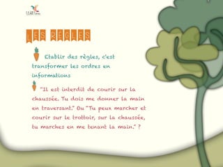 Les règles
Etablir des règles, c'est
transformer les ordres en
informations
“Il est interdit de courir sur la
chaussée. Tu dois me donner la main
en traversant.” Ou “Tu peux marcher et
courir sur le trottoir, sur la chaussée,
tu marches en me tenant la main.” ?
 
