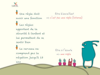 Une règle doit
avoir une fonction
Les règles
apportent de la
sécurité à l'enfant et
lui permettent de se
sentir bien
Le cerveau ne
comprend pas la
négation jusqu’à 13
ans
 