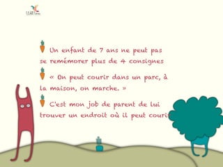 Un enfant de 7 ans ne peut pas
se remémorer plus de 4 consignes
« On peut courir dans un parc, à
la maison, on marche. »
C'est mon job de parent de lui
trouver un endroit où il peut courir
 