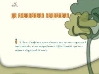La contrainte parentale
Si dans l’enfance nous n'avons pas pu nous opposer à
nous parents, nous supporterons difficilement que nos
enfants s'opposent à nous.
 