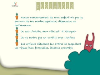 Postulats
Aucun comportement de mon enfant n'a pas le
pouvoir de me rendre agressive, dépressive ou
malheureuse
Je suis l’adulte, mon rôle est d’ éduquer
Je ne rentre pas en conflit avec l’enfant
Les enfants détestent les ordres et respectent
les règles bien formulées, établies ensemble
 