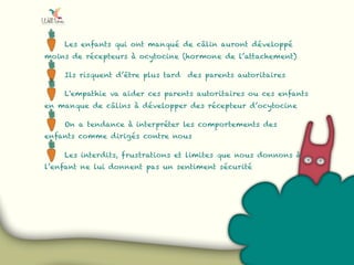 Les enfants qui ont manqué de câlin auront développé
moins de récepteurs à ocytocine (hormone de l’attachement)
Ils risquent d’être plus tard des parents autoritaires
L'empathie va aider ces parents autoritaires ou ces enfants
en manque de câlins à développer des récepteur d’ocytocine
On a tendance à interpréter les comportements des
enfants comme dirigés contre nous
Les interdits, frustrations et limites que nous donnons à
l’enfant ne lui donnent pas un sentiment sécurité
 