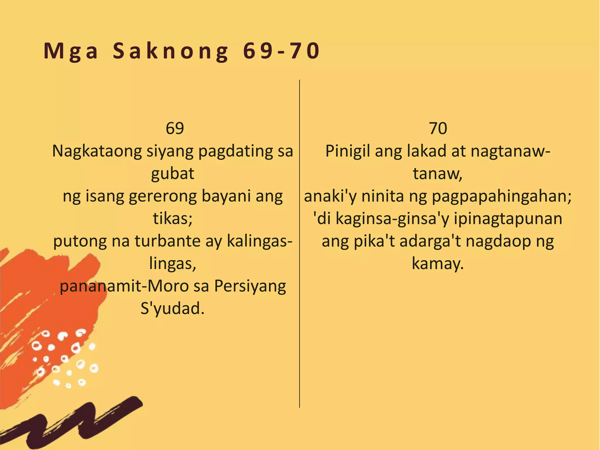 M g a S a k n o n g 6 9 - 7 0
70
Pinigil ang lakad at nagtanaw-
tanaw,
anaki'y ninita ng pagpapahingahan;
'di kaginsa-ginsa'y ipinagtapunan
ang pika't adarga't nagdaop ng
kamay.
69
Nagkataong siyang pagdating sa
gubat
ng isang gererong bayani ang
tikas;
putong na turbante ay kalingas-
lingas,
pananamit-Moro sa Persiyang
S'yudad.
 