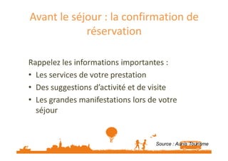 Avant le séjour : la confirmation de 
réservation 
Rappelez les informations importantes : 
• Les services de votre prestation 
• Des suggestions d’activité et de visite 
• Les grandes manifestations lors de votre 
séjour 
Source : Aunis Tourisme 
 