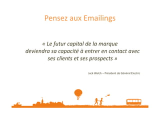 Pensez aux Emailings 
« Le futur capital de la marque 
deviendra sa capacité à entrer en contact avec 
ses clients eett sseess pprroossppeeccttss » 
Jack Welch – Président de Général Electric 
 