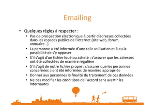 Emailing 
• Quelques règles à respecter : 
• Pas de prospection électronique à partir d’adresses collectées 
dans les espaces publics de l’internet (site web, forum, 
annuaire…) 
• La personne a été informée d’une telle utilisation et à eu la 
possibilité de s’y opposer 
• S’il s’agit d’un fichier loué ou acheté : s’assurer que les adresses 
ont été collectées de manière régulière 
• S’il s’agit de notre fichier propre : s’assurer que les personnes 
concernées aient été informées de manière appropriée 
• Donner aux personnes la finalité du traitement de ces données 
• Ne pas modifier les conditions de l’accord sans avertir les 
internautes 
 