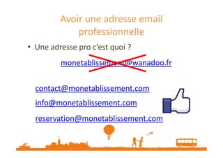 Avoir une adresse email 
professionnelle 
• Une adresse pro c’est quoi ? 
monetablissement@wanadoo.fr 
contact@monetablissement.com 
info@monetablissement.com 
reservation@monetablissement.com 
 