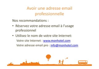 Avoir une adresse email 
professionnelle 
Nos recommandations : 
• Réservez votre adresse email à l’usage 
professionnel 
• Utilisez le nom de votre ssiittee IInntteerrnneett:: 
Votre site Internet : www.monhotel.com 
Votre adresse email pro : info@monhotel.com 
 