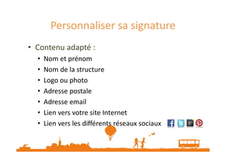 Personnaliser sa signature 
• Contenu adapté : 
• Nom et prénom 
• Nom de la structure 
•• LLooggoo oouu pphhoottoo 
• Adresse postale 
• Adresse email 
• Lien vers votre site Internet 
• Lien vers les différents réseaux sociaux 
 