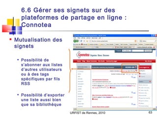 URFIST de Rennes, 2010 63
6.6 Gérer ses signets sur des
plateformes de partage en ligne :
Connotea
 Mutualisation des
sig...