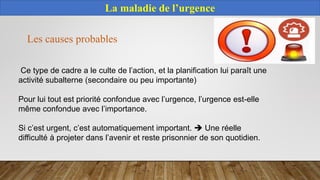 La maladie de l’urgence
Ce type de cadre a le culte de l’action, et la planification lui paraît une
activité subalterne (secondaire ou peu importante)
Pour lui tout est priorité confondue avec l’urgence, l’urgence est-elle
même confondue avec l’importance.
Si c’est urgent, c’est automatiquement important.  Une réelle
difficulté à projeter dans l’avenir et reste prisonnier de son quotidien.
Les causes probables
 