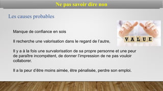 Manque de confiance en sois
Il recherche une valorisation dans le regard de l’autre,
Il y a à la fois une survalorisation de sa propre personne et une peur
de paraître incompétent, de donner l’impression de ne pas vouloir
collaborer.
Il a la peur d’être moins aimée, être pénalisée, perdre son emploi.
Les causes probables
Ne pas savoir dire non
 