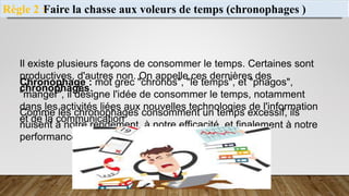 Faire la chasse aux voleurs de temps (chronophages )
Règle 2 :
Chronophage : mot grec "chronos", "le temps", et "phagos",
"manger", il désigne l'idée de consommer le temps, notamment
dans les activités liées aux nouvelles technologies de l'information
et de la communication
Il existe plusieurs façons de consommer le temps. Certaines sont
productives, d'autres non. On appelle ces dernières des
chronophages.
Comme les chronophages consomment un temps excessif, ils
nuisent à notre rendement, à notre efficacité, et finalement à notre
performance.
 