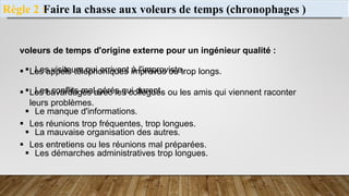 Faire la chasse aux voleurs de temps (chronophages )
Règle 2 :
voleurs de temps d'origine externe pour un ingénieur qualité :
 Les appels téléphoniques imprévus ou trop longs.
 Les bavardages avec les collègues ou les amis qui viennent raconter
leurs problèmes.
 Les réunions trop fréquentes, trop longues.
 Les entretiens ou les réunions mal préparées.
 Les visiteurs qui arrivent à l'improviste.
 Les conflits mal gérés qui durent.
 Le manque d'informations.
 La mauvaise organisation des autres.
 Les démarches administratives trop longues.
 
