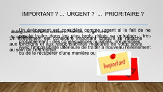 IMPORTANT ? ... URGENT ? ... PRIORITAIRE ?
distinguons ces deux notions différentes : l'urgence et
l'importance.
Un événement est considéré important lorsqu’il se rattache
aux fonctions et aux responsabilités majeures de votre poste
au sein de l’entreprise.
Un événement est considéré comme urgent si le fait de ne
pas le traiter dans les plus brefs délais va entraîner - très
probablement - des conséquences nuisibles, irréversibles
Avec l’impossibilité ultérieure de traiter à nouveau l'événement
ou de le récupérer d'une manière ou d'une autre.
 