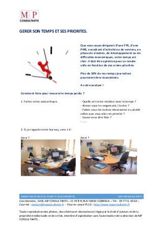 ANIMATION GESTION DU TEMPS ET DE SES PRIORITES SARL MPCONSULTANTS
Coordonnées : SARL MP CONSULTANTS – 15 PETITE RUE 59830 COBRIEUX – Tél : 09 77 51 00 64 –
Courriel : contact@mpconsultants.fr - Pour en savoir PLUS : http://www.mpconsultants.fr
Toute reproduction des photos, des schémas et des textes est régie par le droit d’auteurs et de la
propriété intellectuelle et de ce fait, interdite d’exploitation sans l’autorisation de la direction de MP
CONSULTANTS. .
GERER SON TEMPS ET SES PRIORITES.
Que vous soyez dirigeant d’une TPE, d’une
PME, encadrant d’activité ou de services, en
phase de création, de développement ou de
difficultés économiques, votre temps est
cher. Il doit être optimisé pour se rendre
utile en fonction de vos vraies priorités.
Plus de 30% de nos temps journaliers
pourraient être économisés.
A votre analyse !
Comment faire pour mesurer le temps perdu ?
1. Faites votre autocritique. - Quelle est votre relation avec le temps ?
- Aimez-vous le rangement, l’ordre ?
- Faites-vous les taches nécessaires ou plutôt
celles que vous ailez en priorité ?
- Savez-vous dire Non ?
- ……
2. Si je regarde votre bureau, sera-t-il :
Ainsi ? Ainsi ?
 