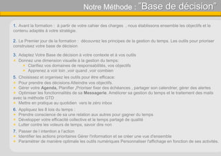 Notre Méthode : ”Base de décision”
1. Avant la formation : à partir de votre cahier des charges , nous établissons ensemble les objectifs et le
contenu adaptés à votre stratégie.
2. Le Premier jour de la formation : découvrez les principes de la gestion du temps. Les outils pour prioriser
construisez votre base de décision
3. Adaptez Votre Base de décision à votre contexte et à vos outils
 Donnez une dimension visuelle à la gestion du temps:
 Clarifiez vos domaines de responsabilités, vos objectifs
 Apprenez a voir loin ,voir quand ,voir combien
5. Choisissez et organisez les outils pour être efficace:
 Pour prendre des décisions Atteindre vos objectifs.
 Gérer votre Agenda, Planifier ,Prioriser fixer des échéances , partager son calendrier, gérer des alertes
 Optimiser les fonctionnalités de sa Messagerie. Améliorer sa gestion du temps et le traitement des mails
avec la méthode GTD
 Mettre en pratique au quotidien vers le zéro inbox
6. Appliquez les 8 lois du temps :
 Prendre conscience de sa une relation aux autres pour gagner du temps
 Développer votre efficacité collective et le temps partagé de qualité
 Lutter contre les voleurs de temps, savoir dire non
7. Passer de l intention a l’action
 Identifier les actions prioritaires Gérer l'information et se créer une vue d'ensemble
 Paramétrer de manière optimale les outils numériques Personnaliser l'affichage en fonction de ses activités.
 