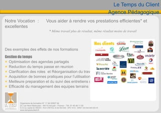Le Temps du Client
Agence Pédagogique
Notre Vocation : Vous aider à rendre vos prestations efficientes* et
excellentes
* Même travail plus de résultat, même résultat moins de travail
Des exemples des effets de nos formations
Gestion du temps
 Optimisation des agendas partagés
 Reduction du temps passe en reunion
 Clarification des roles et Réorganisation du travail
 Acquisition de bonnes pratiques pour l’utilisation de la messagerie
 Meilleure preparation et du suivi des entretiens d’evaluation annuel
 Efficacité du management des equipes terrains
Organisme de formation N° 11 94 02907 94
23, rue Henri Barbusse – 94110 Arcueil – France – Tél. 01 45 46 11 00
S.A.S au capital de 39636 € - RCS CRÉTEIL B 344 944 848 - APE 741G - SIRET 344 944 848 000 45
www.tempsduclient.fr
 