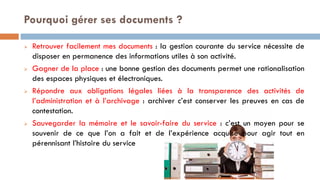  Retrouver facilement mes documents : la gestion courante du service nécessite de
disposer en permanence des informations utiles à son activité.
 Gagner de la place : une bonne gestion des documents permet une rationalisation
des espaces physiques et électroniques.
 Répondre aux obligations légales liées à la transparence des activités de
l’administration et à l’archivage : archiver c’est conserver les preuves en cas de
contestation.
 Sauvegarder la mémoire et le savoir-faire du service : c’est un moyen pour se
souvenir de ce que l’on a fait et de l’expérience acquise pour agir tout en
pérennisant l’histoire du service
Pourquoi gérer ses documents ?
 