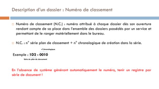  Numéro de classement (N.C.) : numéro attribué à chaque dossier dès son ouverture
rendant compte de sa place dans l’ensemble des dossiers possédés par un service et
permettant de le ranger matériellement dans le bureau.
 N.C. : n° série plan de classement + n° chronologique de création dans la série.
n°chronologique
Exemple : 1D2 - 0010
Série du plan de classement
En l’absence de système générant automatiquement le numéro, tenir un registre par
série de document !
Description d’un dossier : Numéro de classement
 
