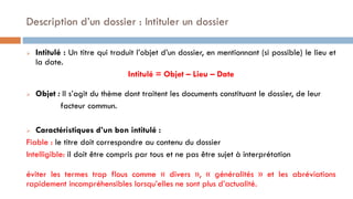 Description d’un dossier : Intituler un dossier
 Intitulé : Un titre qui traduit l’objet d’un dossier, en mentionnant (si possible) le lieu et
la date.
Intitulé = Objet – Lieu – Date
 Objet : Il s’agit du thème dont traitent les documents constituant le dossier, de leur
facteur commun.
 Caractéristiques d’un bon intitulé :
Fiable : le titre doit correspondre au contenu du dossier
Intelligible: il doit être compris par tous et ne pas être sujet à interprétation
éviter les termes trop flous comme « divers », « généralités » et les abréviations
rapidement incompréhensibles lorsqu’elles ne sont plus d’actualité.
 