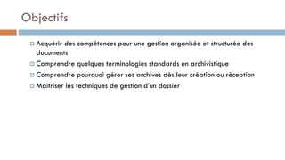 Objectifs
 Acquérir des compétences pour une gestion organisée et structurée des
documents
 Comprendre quelques terminologies standards en archivistique
 Comprendre pourquoi gérer ses archives dès leur création ou réception
 Maitriser les techniques de gestion d’un dossier
 