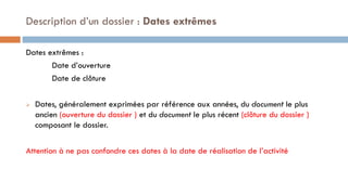 Dates extrêmes :
Date d’ouverture
Date de clôture
 Dates, généralement exprimées par référence aux années, du document le plus
ancien (ouverture du dossier ) et du document le plus récent (clôture du dossier )
composant le dossier.
Attention à ne pas confondre ces dates à la date de réalisation de l’activité
Description d’un dossier : Dates extrêmes
 