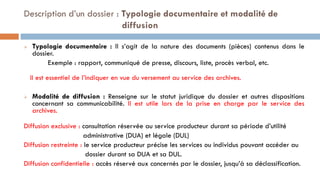  Typologie documentaire : Il s’agit de la nature des documents (pièces) contenus dans le
dossier.
Exemple : rapport, communiqué de presse, discours, liste, procès verbal, etc.
Il est essentiel de l’indiquer en vue du versement au service des archives.
 Modalité de diffusion : Renseigne sur le statut juridique du dossier et autres dispositions
concernant sa communicabilité. Il est utile lors de la prise en charge par le service des
archives.
Diffusion exclusive : consultation réservée au service producteur durant sa période d’utilité
administrative (DUA) et légale (DUL)
Diffusion restreinte : le service producteur précise les services ou individus pouvant accéder au
dossier durant sa DUA et sa DUL.
Diffusion confidentielle : accès réservé aux concernés par le dossier, jusqu’à sa déclassification.
Description d’un dossier : Typologie documentaire et modalité de
diffusion
 