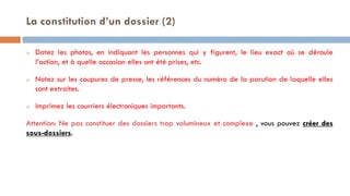  Datez les photos, en indiquant les personnes qui y figurent, le lieu exact où se déroule
l’action, et à quelle occasion elles ont été prises, etc.
 Notez sur les coupures de presse, les références du numéro de la parution de laquelle elles
sont extraites.
 Imprimez les courriers électroniques importants.
Attention: Ne pas constituer des dossiers trop volumineux et complexe , vous pouvez créer des
sous-dossiers.
La constitution d’un dossier (2)
 
