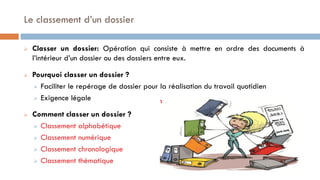 Le classement d’un dossier
 Classer un dossier: Opération qui consiste à mettre en ordre des documents à
l’intérieur d’un dossier ou des dossiers entre eux.
 Pourquoi classer un dossier ?
 Faciliter le repérage de dossier pour la réalisation du travail quotidien
 Exigence légale
 Comment classer un dossier ?
 Classement alphabétique
 Classement numérique
 Classement chronologique
 Classement thématique
 