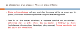  Ordre antichronologique mais pas strict dans la mesure où l’on ne sépare pas les
pièces justificatives de la correspondance à laquelle elles se rapportent.
 Dans le cas d’un dossier volumineux et complexe constitué des sous-dossiers :
déterminez alors un ordre interne des sous-dossiers à l’intérieur du dossier
(alphabétique, chronologique, thématique, géographique). Chaque sous-dossier doit
être pourvu d’un intitulé claire.
Le classement d’un dossier: Mise en ordre interne
 