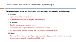 Classement dans lequel les documents sont regroupés dans l'ordre alphabétique.
 Avantages
 Classement simple et pratique
 Système indépendant de moyens informatiques
 Inconvénients
 Gestion des changements de noms
 Anticipation de l’augmentation du volume des dossiers
 Pas de contrôle de la continuité des dossiers (dossiers intercalés),
 Utilisation
 Dossiers de personnes physiques ou morales fréquemment consultés (exemple :
dossiers du personnel, candidature PPEJ, etc.)
Le classement d’un dossier: classement alphabétique
 
