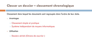 Classer un dossier – classement chronologique
Classement dans lequel les documents sont regroupés dans l'ordre de leur date.
 Avantages
 Classement simple et pratique
 Système indépendant de moyens informatiques
 Utilisation
 Dossiers sériels (Chrono de courrier )
 