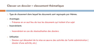 Classer un dossier – classement thématique
 Type de classement dans lequel les documents sont regroupés par thèmes.
 Avantages
 Présence en un seul lieu de tous les documents qui traitent d’un sujet
 Inconvénients
 Inconvénient en cas de réactualisation des dossiers
 Utilisation
 Dossiers qui découlent de la mise en œuvre des activités de l’unité administration (
dossier d’une activité, etc.)
 