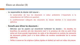 Clore un dossier (2)
 Le responsable du dossier doit assurer :
 la conservation de tous les documents à valeur probatoire (=importants à la
compréhension de l’affaire en question)
 le conditionnement adéquats des documents du dossier destinés à la conservation
définitive
 Conseils pour élimer les documents :
 Détruisez que les papiers qui encombrent inutilement les dossiers : les doubles, les
brouillons, les premiers jets des documents (sauf si le processus de mise au point d’une
action est d’une grande importance), les notes et les documents en nombre, les manuscrits
de documents publiés (sauf si le texte diffère de manière considérable de la version
définitive).
 Veillez à conserver les originaux (pièces signées et datées) qui seuls ont valeur de preuve.
 