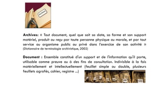 Archives: « Tout document, quel que soit sa date, sa forme et son support
matériel, produit ou reçu par toute personne physique ou morale, et par tout
service ou organisme public ou privé dans l’exercice de son activité »
(Dictionnaire de terminologie archivistique, 2002)
Document : Ensemble constitué d'un support et de l'information qu'il porte,
utilisable comme preuve ou à des fins de consultation. Indivisible à la fois
matériellement et intellectuellement (feuillet simple ou double, plusieurs
feuillets agrafés, cahier, registre ...)
 