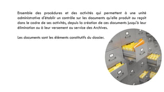Ensemble des procédures et des activités qui permettent à une unité
administrative d'établir un contrôle sur les documents qu’elle produit ou reçoit
dans le cadre de ses activités, depuis la création de ces documents jusqu'à leur
élimination ou à leur versement au service des Archives.
Les documents sont les éléments constitutifs du dossier.
 