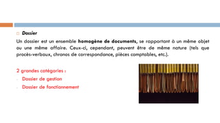 Dossier
Un dossier est un ensemble homogène de documents, se rapportant à un même objet
ou une même affaire. Ceux-ci, cependant, peuvent être de même nature (tels que
procès-verbaux, chronos de correspondance, pièces comptables, etc.).
2 grandes catégories :
- Dossier de gestion
- Dossier de fonctionnement
 