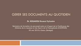 GERER SES DOCUMENTS AU QUOTIDIEN
Dr. KOUAKOU Kouassi Sylvestre
Séminaire de formation du personnel cadre et d’appui de la Conférence des
Ministres de la Jeunesse et des Sports de la Francophonie (CONFEJES)
05 mai 2018 à Dakar (Sénégal)
 