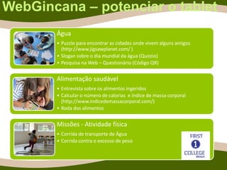 WebGincana – potenciar o tablet
Água
• Puzzle para encontrar as cidades onde vivem alguns amigos
(http://www.jigsawplanet.com/ )
• Slogan sobre o dia mundial da água (Quozio)
• Pesquisa na Web – Questionário (Código QR)
Alimentação saudável
• Entrevista sobre os alimentos ingeridos
• Calcular o número de calorias e índice de massa corporal
(http://www.indicedemassacorporal.com/)
• Roda dos alimentos
Missões - Atividade física
• Corrida de transporte de Água
• Corrida contra o excesso de peso
 