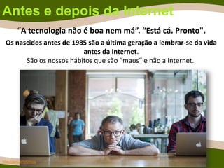 Antes e depois da Internet
Os nascidos antes de 1985 são a última geração a lembrar-se da vida
antes da Internet.
São os nossos hábitos que são “maus” e não a Internet.
http://goo.gl/MOAsvq
“A tecnologia não é boa nem má”. “Está cá. Pronto".
 