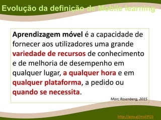 Evolução da definição de Mobile learning
Aprendizagem móvel é a capacidade de
fornecer aos utilizadores uma grande
variedade de recursos de conhecimento
e de melhoria de desempenho em
qualquer lugar, a qualquer hora e em
qualquer plataforma, a pedido ou
quando se necessita.
Marc Rosenberg, 2015
http://goo.gl/msEPGS
 