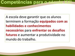 Competências para o século XXI
A escola deve garantir que os alunos
terminem a formação equipados com as
habilidades e conhecimentos
necessários para enfrentar os desafios
futuros e aumentar a produtividade no
mundo do trabalho.
 