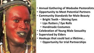 • Annual Gathering of Wodaabe Pastoralists
• Opportunity to Meet Potential Partners
• Community Standards for Male Beauty
• Bright Teeth – Shining Eyes
• Lips flutters / Eye Rolls
• Handmade Costumes
• Celebration of Young Male Sexuality
• Supervised by Elders
• Hookups that could last a lifetime…
• Opportunity for trial Partnerships
 